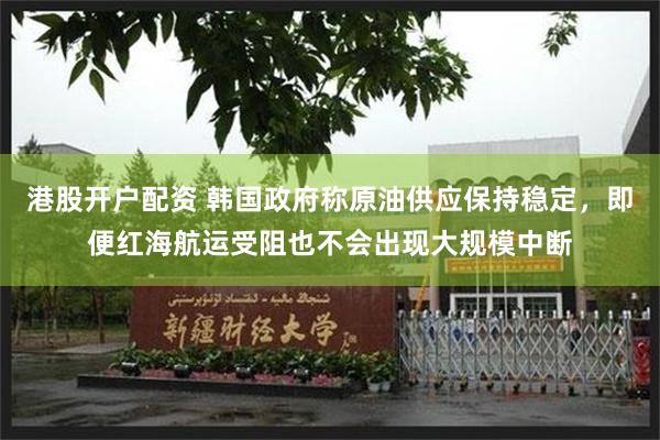 港股开户配资 韩国政府称原油供应保持稳定,即便红海航运受阻也不会出现大规模中断