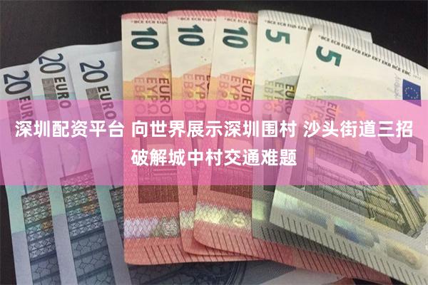 深圳配资平台 向世界展示深圳围村 沙头街道三招破解城中村交通难题