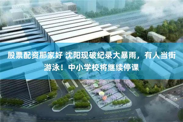 股票配资那家好 沈阳现破纪录大暴雨，有人当街游泳！中小学校将继续停课