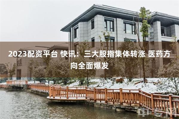 2023配资平台 快讯:三大股指集体转涨 医药方向全面爆发