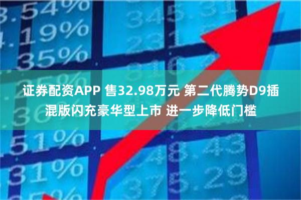 证券配资APP 售32.98万元 第二代腾势D9插混版闪充豪华型上市 进一步降低门槛