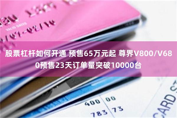 股票杠杆如何开通 预售65万元起 尊界V800/V680预售23天订单量突破10000台