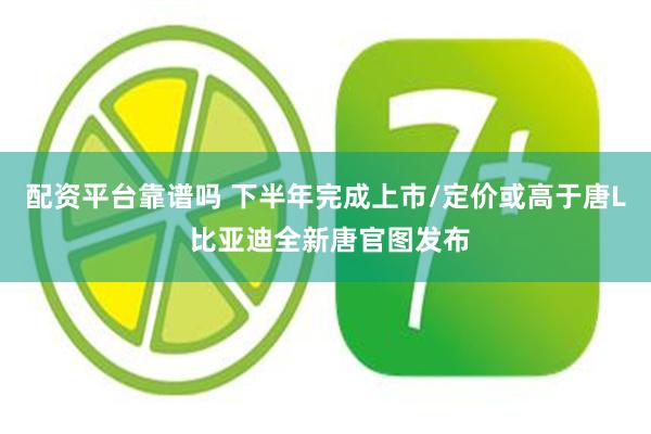 配资平台靠谱吗 下半年完成上市/定价或高于唐L 比亚迪全新唐官图发布