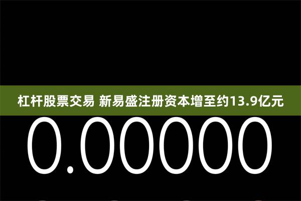 杠杆股票交易 新易盛注册资本增至约13.9亿元