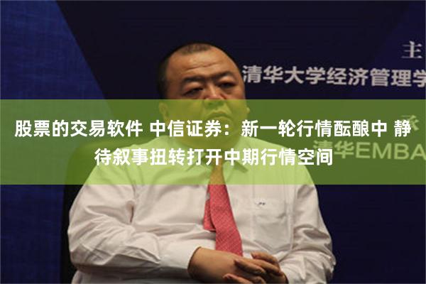 股票的交易软件 中信证券：新一轮行情酝酿中 静待叙事扭转打开中期行情空间