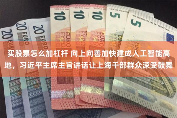 买股票怎么加杠杆 向上向善加快建成人工智能高地，习近平主席主旨讲话让上海干部群众深受鼓舞