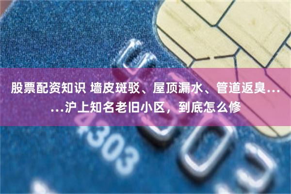 股票配资知识 墙皮斑驳、屋顶漏水、管道返臭……沪上知名老旧小区，到底怎么修
