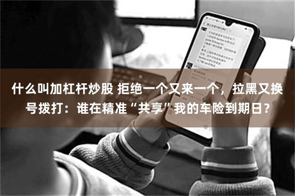 什么叫加杠杆炒股 拒绝一个又来一个，拉黑又换号拨打：谁在精准“共享”我的车险到期日？
