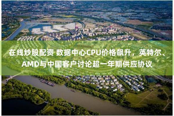 在线炒股配资 数据中心CPU价格飙升，英特尔、AMD与中国客户讨论超一年期供应协议