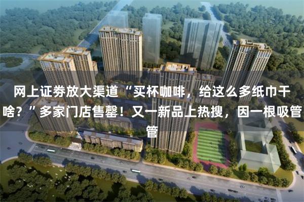 网上证劵放大渠道 “买杯咖啡，给这么多纸巾干啥？”多家门店售罄！又一新品上热搜，因一根吸管