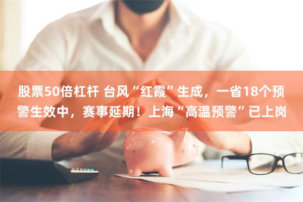 股票50倍杠杆 台风“红霞”生成，一省18个预警生效中，赛事延期！上海“高温预警”已上岗