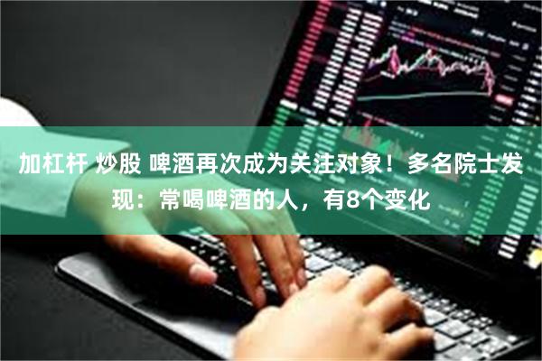 加杠杆 炒股 啤酒再次成为关注对象！多名院士发现：常喝啤酒的人，有8个变化