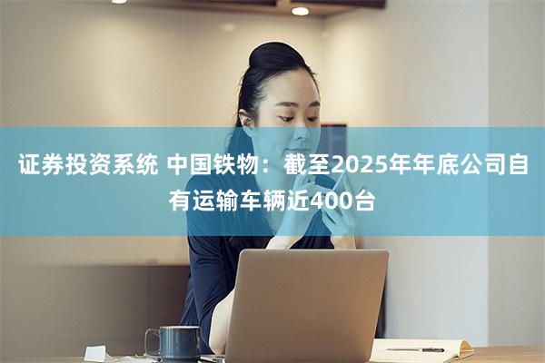 证券投资系统 中国铁物：截至2025年年底公司自有运输车辆近400台