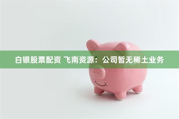 白银股票配资 飞南资源：公司暂无稀土业务