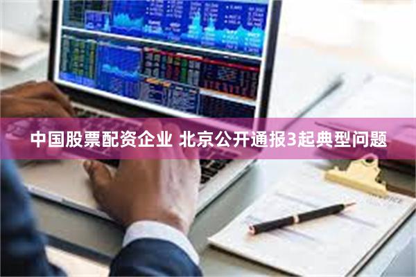 中国股票配资企业 北京公开通报3起典型问题