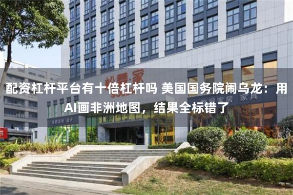 配资杠杆平台有十倍杠杆吗 美国国务院闹乌龙：用AI画非洲地图，结果全标错了