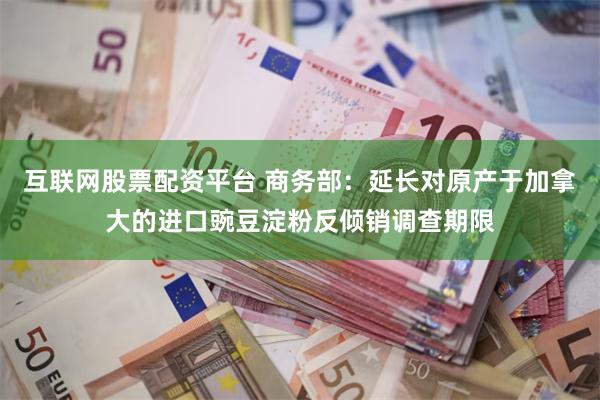 互联网股票配资平台 商务部：延长对原产于加拿大的进口豌豆淀粉反倾销调查期限