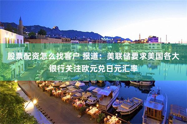 股票配资怎么找客户 报道：美联储要求美国各大银行关注欧元兑日元汇率