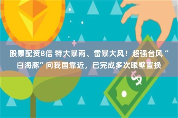 股票配资8倍 特大暴雨、雷暴大风！超强台风“白海豚”向我国靠近，已完成多次眼壁置换
