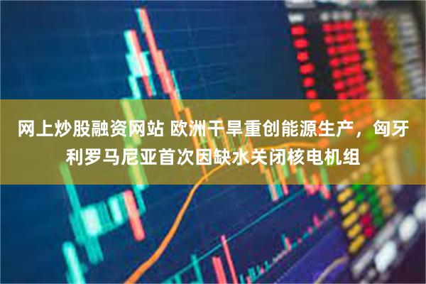 网上炒股融资网站 欧洲干旱重创能源生产,匈牙利罗马尼亚首次因缺水关闭核电机组