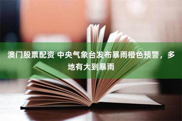 澳门股票配资 中央气象台发布暴雨橙色预警，多地有大到暴雨