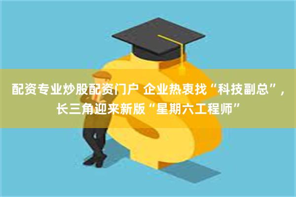 配资专业炒股配资门户 企业热衷找“科技副总”，长三角迎来新版“星期六工程师”