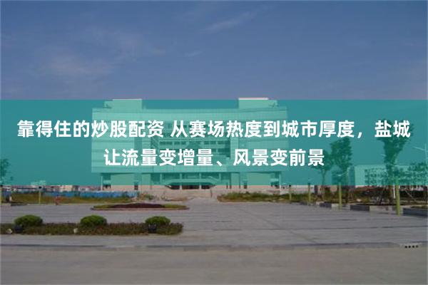 靠得住的炒股配资 从赛场热度到城市厚度，盐城让流量变增量、风景变前景