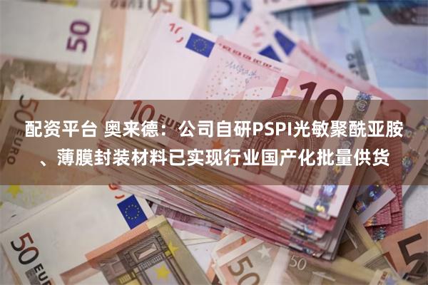 配资平台 奥来德：公司自研PSPI光敏聚酰亚胺、薄膜封装材料已实现行业国产化批量供货