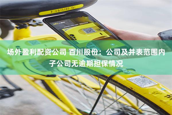 场外盈利配资公司 百川股份：公司及并表范围内子公司无逾期担保情况