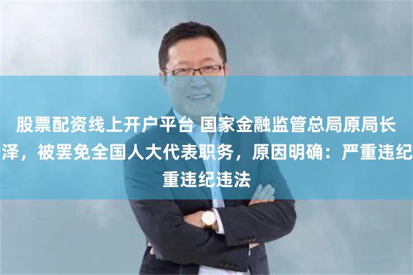 股票配资线上开户平台 国家金融监管总局原局长李云泽，被罢免全国人大代表职务，原因明确：严重违纪违法