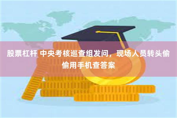 股票杠杆 中央考核巡查组发问，现场人员转头偷偷用手机查答案