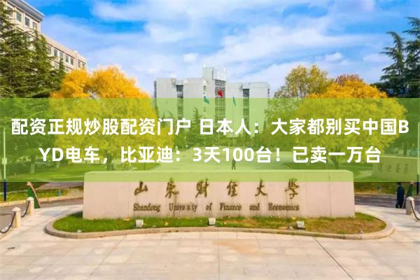 配资正规炒股配资门户 日本人：大家都别买中国BYD电车，比亚迪：3天100台！已卖一万台