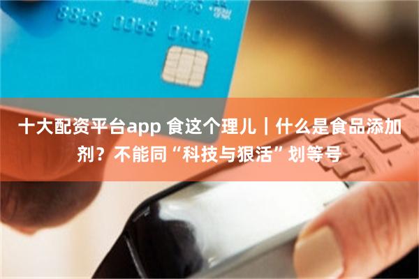 十大配资平台app 食这个理儿｜什么是食品添加剂？不能同“科技与狠活”划等号