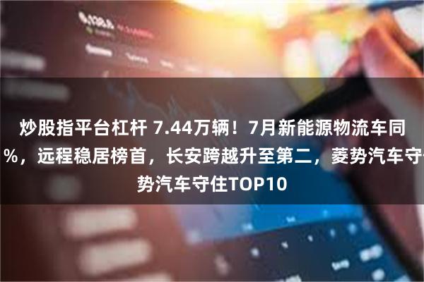 炒股指平台杠杆 7.44万辆！7月新能源物流车同比增长41%，远程稳居榜首，长安跨越升至第二，菱势汽车守住TOP10