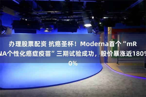 办理股票配资 抗癌圣杯！Moderna首个“mRNA个性化癌症疫苗”三期试验成功，股价暴涨近180%