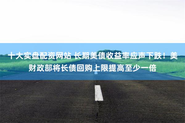 十大实盘配资网站 长期美债收益率应声下跌！美财政部将长债回购上限提高至少一倍