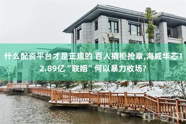 什么配资平台才是正规的 百人撬柜抢章,海威华芯12.89亿“联姻”何以暴力收场?