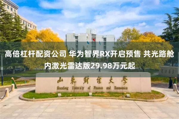 高倍杠杆配资公司 华为智界RX开启预售 共光路舱内激光雷达版29.98万元起