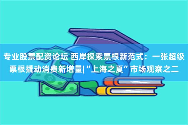 专业股票配资论坛 西岸探索票根新范式：一张超级票根撬动消费新增量|“上海之夏”市场观察之二