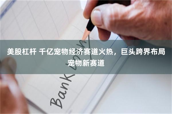 美股杠杆 千亿宠物经济赛道火热，巨头跨界布局宠物新赛道