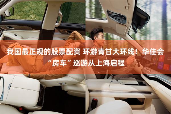 我国最正规的股票配资 环游青甘大环线！华住会“房车”巡游从上海启程