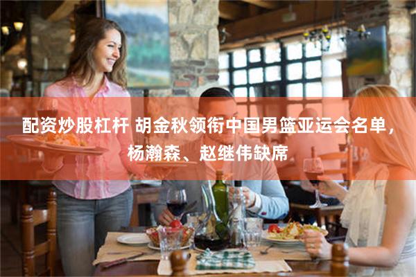 配资炒股杠杆 胡金秋领衔中国男篮亚运会名单，杨瀚森、赵继伟缺席