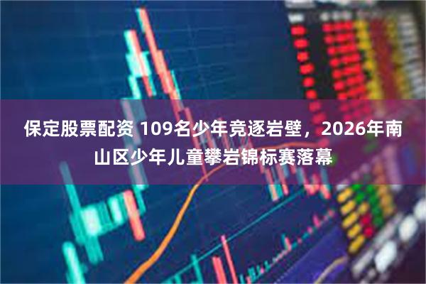 保定股票配资 109名少年竞逐岩壁，2026年南山区少年儿童攀岩锦标赛落幕