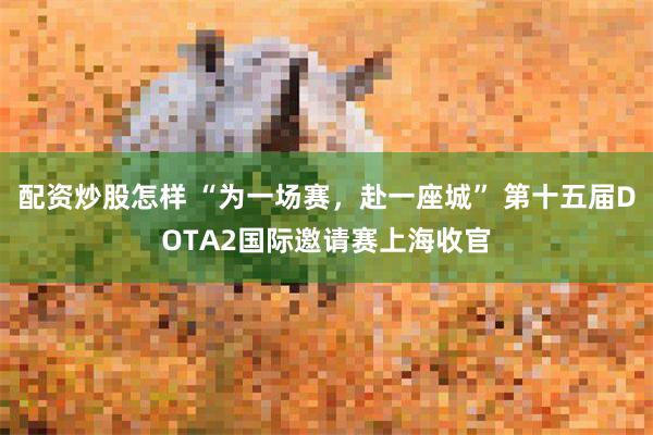 配资炒股怎样 “为一场赛，赴一座城” 第十五届DOTA2国际邀请赛上海收官
