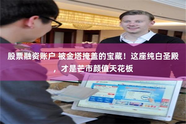 股票融资账户 被金塔掩盖的宝藏！这座纯白圣殿，才是芒市颜值天花板