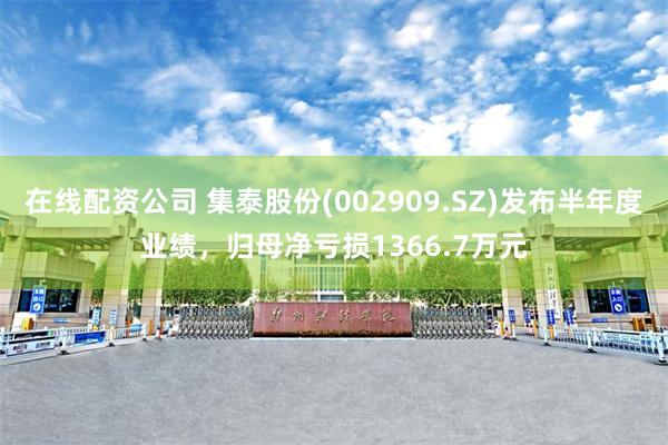 在线配资公司 集泰股份(002909.SZ)发布半年度业绩，归母净亏损1366.7万元