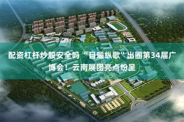 配资杠杆炒股安全吗 “目瑙纵歌”出圈第34届广博会！云南展团亮点纷呈