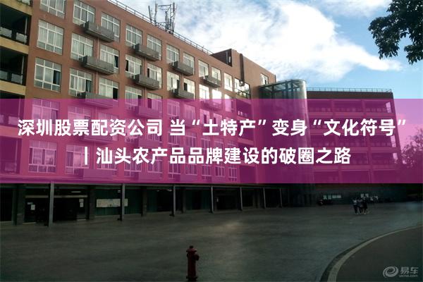 深圳股票配资公司 当“土特产”变身“文化符号” ｜汕头农产品品牌建设的破圈之路