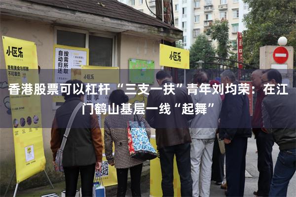 香港股票可以杠杆 “三支一扶”青年刘均荣：在江门鹤山基层一线“起舞”