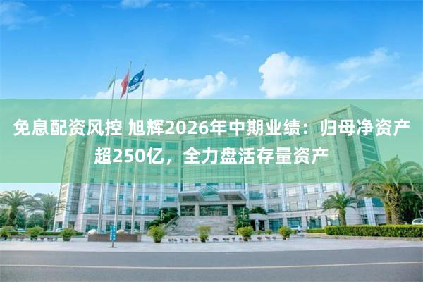 免息配资风控 旭辉2026年中期业绩：归母净资产超250亿，全力盘活存量资产
